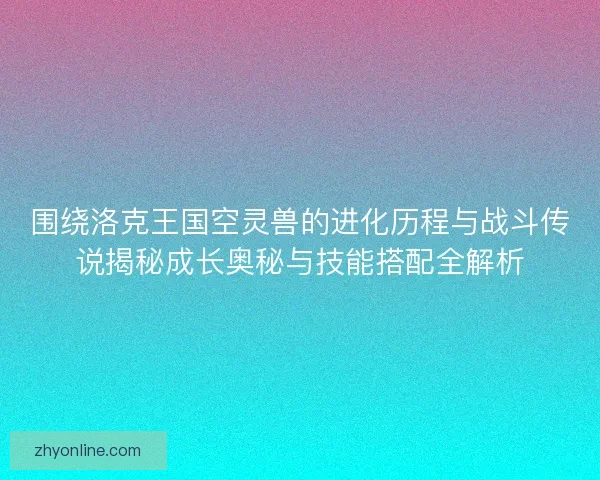 围绕洛克王国空灵兽的进化历程与战斗传说揭秘成长奥秘与技能搭配全解析