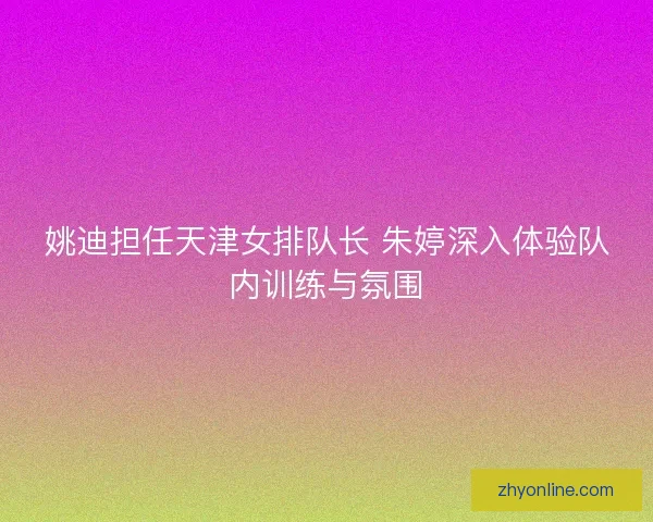 姚迪担任天津女排队长 朱婷深入体验队内训练与氛围
