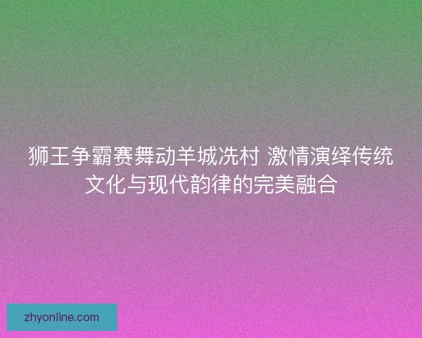 狮王争霸赛舞动羊城冼村 激情演绎传统文化与现代韵律的完美融合