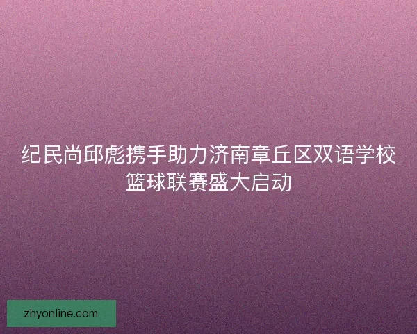纪民尚邱彪携手助力济南章丘区双语学校篮球联赛盛大启动