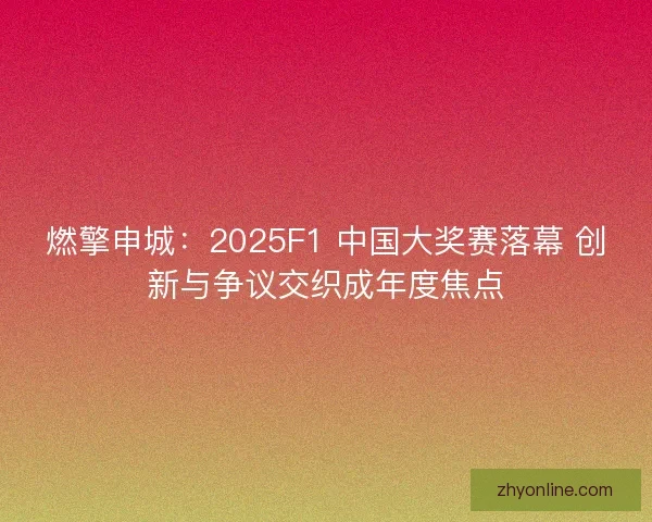 燃擎申城：2025F1 中国大奖赛落幕 创新与争议交织成年度焦点