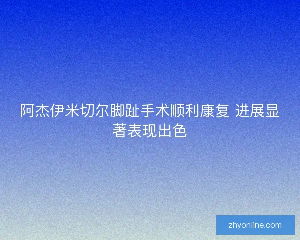 阿杰伊米切尔脚趾手术顺利康复 进展显著表现出色