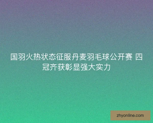 国羽火热状态征服丹麦羽毛球公开赛 四冠齐获彰显强大实力